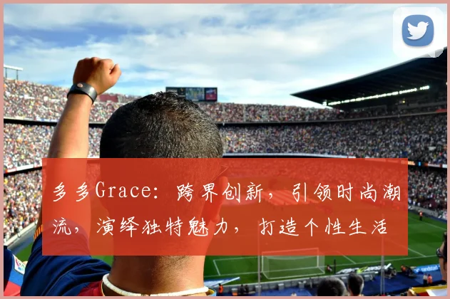 多多Grace：跨界创新，引领时尚潮流，演绎独特魅力，打造个性生活