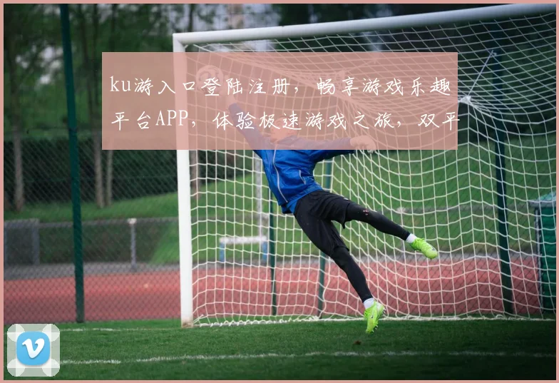 ku游入口登陆注册，畅享游戏乐趣平台APP，体验极速游戏之旅，双平台登录畅游不停