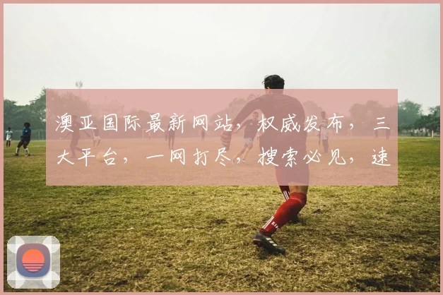 澳亚国际最新网站，权威发布，三大平台，一网打尽，搜索必见，速来体验