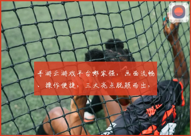 手游云游戏平台哪家强，画面流畅、操作便捷，三大亮点脱颖而出，体验非凡，不容错过